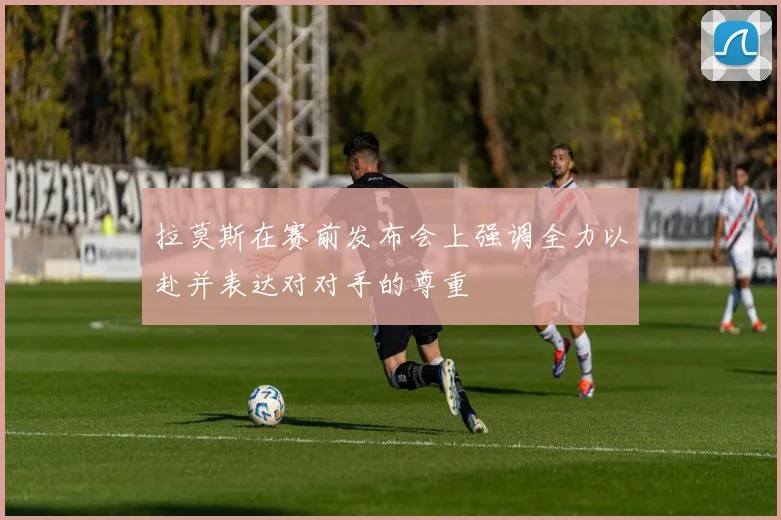 拉莫斯在赛前发布会上强调全力以赴并表达对对手的尊重