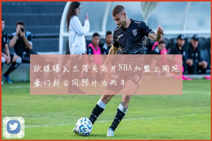 欧媒曝瓦兰若或离开NBA加盟立陶宛豪门新合同预计为两年