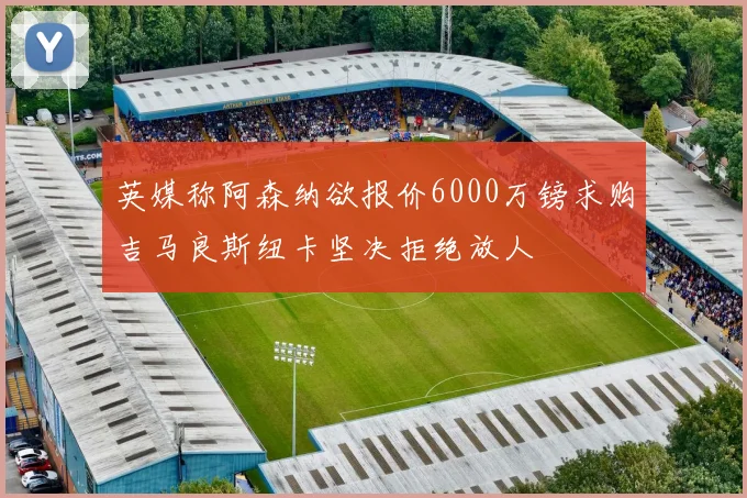 英媒称阿森纳欲报价6000万镑求购吉马良斯纽卡坚决拒绝放人