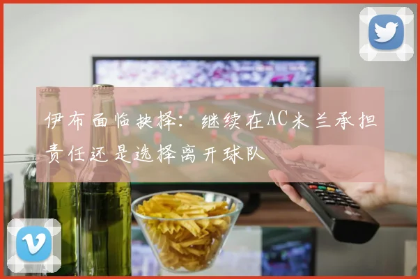 伊布面临抉择：继续在AC米兰承担责任还是选择离开球队