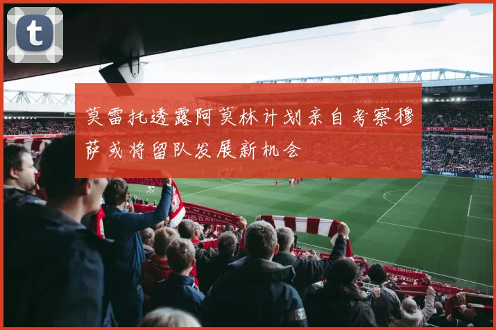 莫雷托透露阿莫林计划亲自考察穆萨或将留队发展新机会