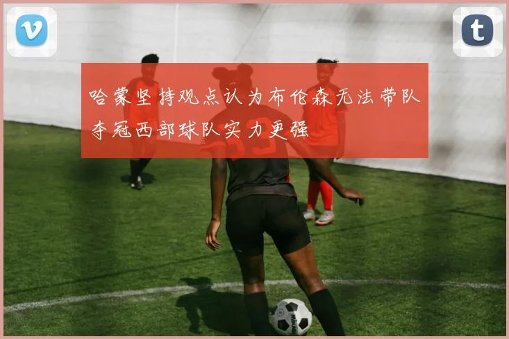 哈蒙坚持观点认为布伦森无法带队夺冠西部球队实力更强