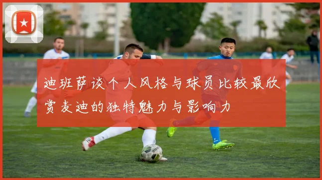 迪班萨谈个人风格与球员比较最欣赏麦迪的独特魅力与影响力