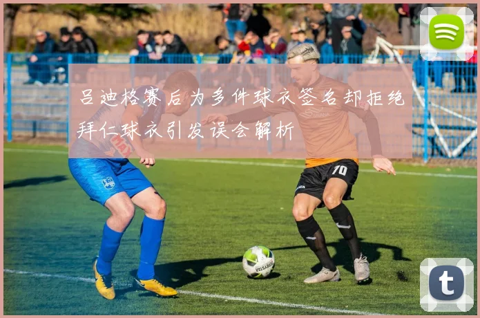 吕迪格赛后为多件球衣签名却拒绝拜仁球衣引发误会解析