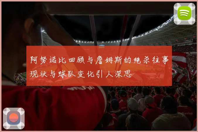 阿努诺比回顾与詹姆斯的绝杀往事现状与球队变化引人深思