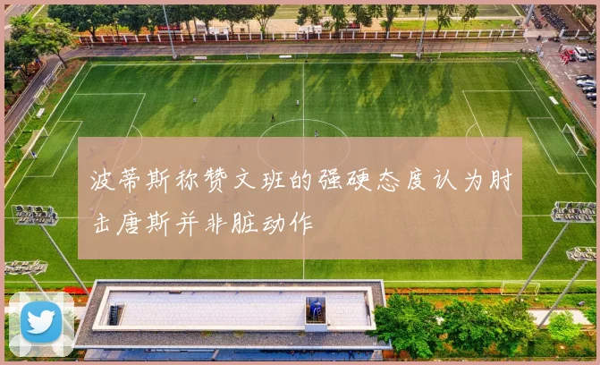 波蒂斯称赞文班的强硬态度认为肘击唐斯并非脏动作