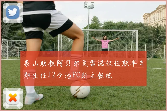 泰山助教阿贝尔莫雷诺仅任职半年即出任J2今治FC新主教练