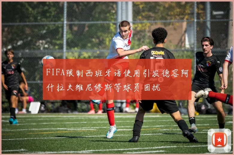 FIFA限制西班牙语使用引发德容阿什拉夫维尼修斯等球员困扰