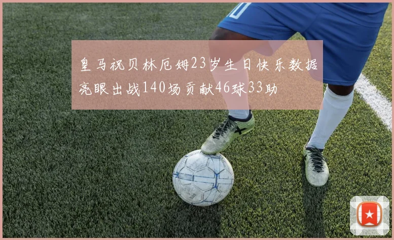 皇马祝贝林厄姆23岁生日快乐数据亮眼出战140场贡献46球33助