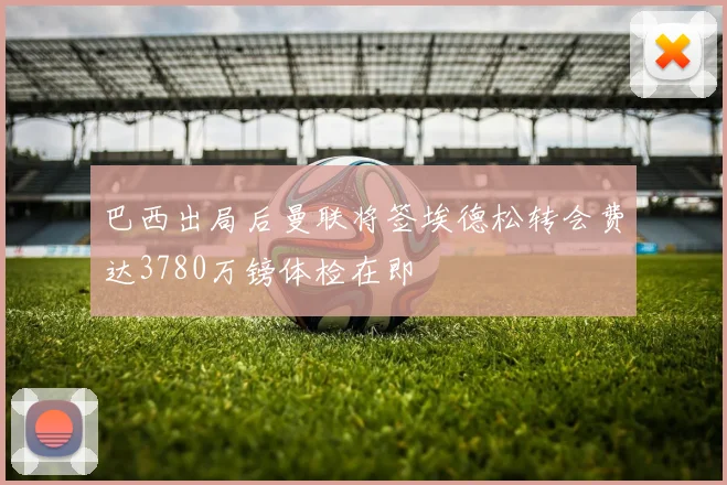 巴西出局后曼联将签埃德松转会费达3780万镑体检在即