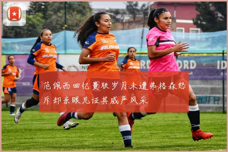 范佩西回忆曼联岁月未遭弗格森怒斥却亲眼见证其威严风采
