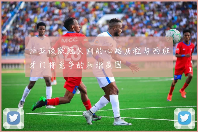 拉亚谈欧冠失利的心路历程与西班牙门将竞争的和谐氛围