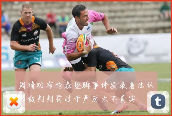 周琦对布伦森垫脚事件发表看法认为裁判判罚过于严厉太不真实