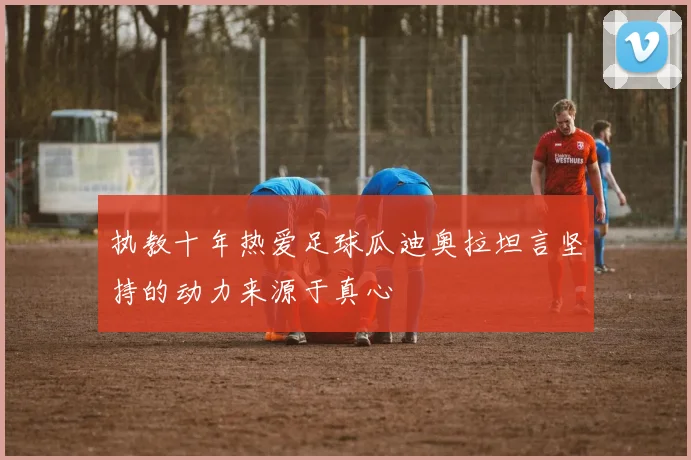 执教十年热爱足球瓜迪奥拉坦言坚持的动力来源于真心