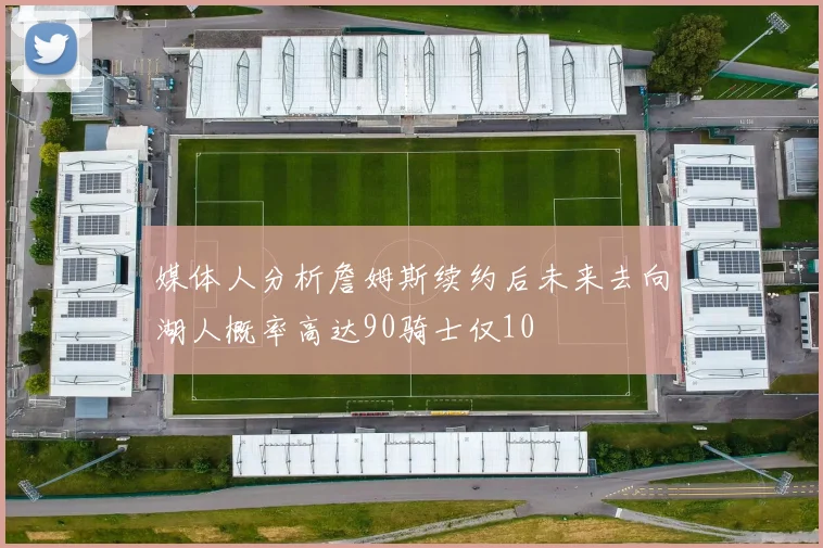 媒体人分析詹姆斯续约后未来去向湖人概率高达90骑士仅10