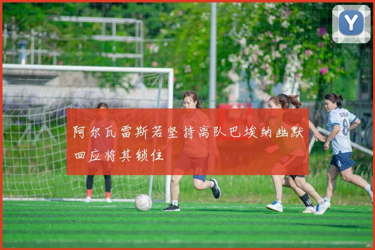 阿尔瓦雷斯若坚持离队巴埃纳幽默回应将其锁住