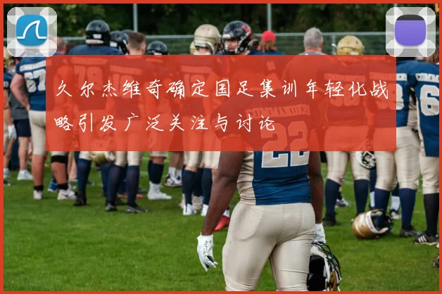 久尔杰维奇确定国足集训年轻化战略引发广泛关注与讨论